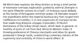 98 Which best explains the Ming dicision to bring a brief period of extensive overseas exploration guided by admiral Zhenghe in the early fifteenth century to a halt? / A Grievous naval defeats at the hands of Portuguese maritime power / B Attitudes toward the expeditions within the imperial bureaucracy that ranged from indifference to hostility / C A rare suspension of monsoon winds that made long-distance voyages impossible / D Muslim Dominance of the Indian Ocean basin, which lead, in general, to hostility at ports of call from East Africa to Western India / E Growing preference of Chinese merchants and elites for goods produced in foreign lands, undermining customary notions of the superiority and centrality of China in world affairs. B