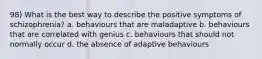 98) What is the best way to describe the positive symptoms of schizophrenia? a. behaviours that are maladaptive b. behaviours that are correlated with genius c. behaviours that should not normally occur d. the absence of adaptive behaviours