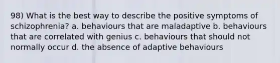 98) What is the best way to describe the positive symptoms of schizophrenia? a. behaviours that are maladaptive b. behaviours that are correlated with genius c. behaviours that should not normally occur d. the absence of adaptive behaviours