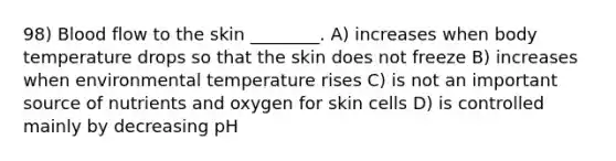 98) Blood flow to the skin ________. A) increases when body temperature drops so that the skin does not freeze B) increases when environmental temperature rises C) is not an important source of nutrients and oxygen for skin cells D) is controlled mainly by decreasing pH