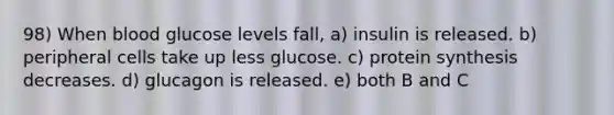 98) When blood glucose levels fall, a) insulin is released. b) peripheral cells take up less glucose. c) protein synthesis decreases. d) glucagon is released. e) both B and C