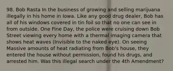 98. Bob Rasta In the business of growing and selling marijuana illegally in his home in Iowa. Like any good drug dealer, Bob has all of his windows covered in tin foil so that no one can see in from outside. One Fine Day, the police were cruising down Bob Street viewing every home with a thermal imaging camera that shows heat waves (Invisible to the naked eye). On seeing Massive amounts of heat radiating from Bob's house, they entered the house without permission, found his drugs, and arrested him. Was this illegal search under the 4th Amendment?