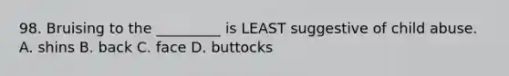 98. Bruising to the _________ is LEAST suggestive of child abuse. A. shins B. back C. face D. buttocks