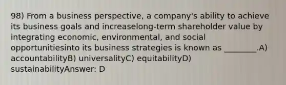 98) From a business perspective, a company's ability to achieve its business goals and increaselong-term shareholder value by integrating economic, environmental, and social opportunitiesinto its business strategies is known as ________.A) accountabilityB) universalityC) equitabilityD) sustainabilityAnswer: D