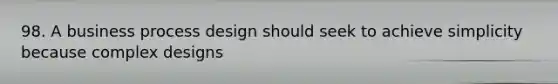 98. A business process design should seek to achieve simplicity because complex designs