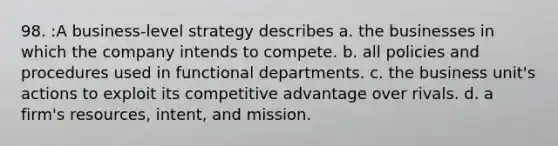 98. :A business-level strategy describes a. the businesses in which the company intends to compete. b. all policies and procedures used in functional departments. c. the business unit's actions to exploit its competitive advantage over rivals. d. a firm's resources, intent, and mission.