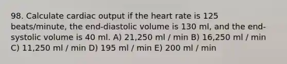 98. Calculate cardiac output if the heart rate is 125 beats/minute, the end-diastolic volume is 130 ml, and the end-systolic volume is 40 ml. A) 21,250 ml / min B) 16,250 ml / min C) 11,250 ml / min D) 195 ml / min E) 200 ml / min