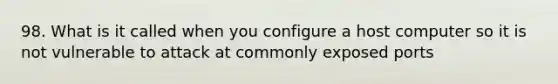 98. What is it called when you configure a host computer so it is not vulnerable to attack at commonly exposed ports