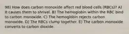 98) How does carbon monoxide affect red blood cells (RBCs)? A) It causes them to shrivel. B) The hemoglobin within the RBC bind to carbon monoxide. C) The hemoglobin rejects carbon monoxide. D) The RBCs clump together. E) The carbon monoxide converts to carbon dioxide.