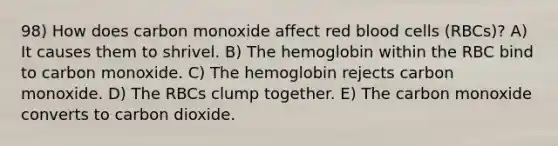 98) How does carbon monoxide affect red blood cells (RBCs)? A) It causes them to shrivel. B) The hemoglobin within the RBC bind to carbon monoxide. C) The hemoglobin rejects carbon monoxide. D) The RBCs clump together. E) The carbon monoxide converts to carbon dioxide.