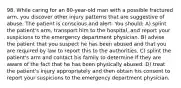 98. While caring for an 80-year-old man with a possible fractured arm, you discover other injury patterns that are suggestive of abuse. The patient is conscious and alert. You should: A) splint the patient's arm, transport him to the hospital, and report your suspicions to the emergency department physician. B) advise the patient that you suspect he has been abused and that you are required by law to report this to the authorities. C) splint the patient's arm and contact his family to determine if they are aware of the fact that he has been physically abused. D) treat the patient's injury appropriately and then obtain his consent to report your suspicions to the emergency department physician.