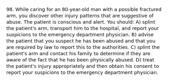 98. While caring for an 80-year-old man with a possible fractured arm, you discover other injury patterns that are suggestive of abuse. The patient is conscious and alert. You should: A) splint the patient's arm, transport him to the hospital, and report your suspicions to the emergency department physician. B) advise the patient that you suspect he has been abused and that you are required by law to report this to the authorities. C) splint the patient's arm and contact his family to determine if they are aware of the fact that he has been physically abused. D) treat the patient's injury appropriately and then obtain his consent to report your suspicions to the emergency department physician.