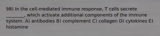 98) In the cell-mediated immune response, T cells secrete ________, which activate additional components of the immune system. A) antibodies B) complement C) collagen D) cytokines E) histamine