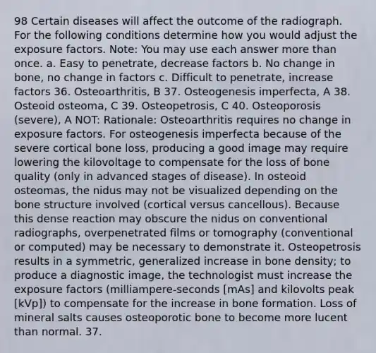 98 Certain diseases will affect the outcome of the radiograph. For the following conditions determine how you would adjust the exposure factors. Note: You may use each answer more than once. a. Easy to penetrate, decrease factors b. No change in bone, no change in factors c. Difficult to penetrate, increase factors 36. Osteoarthritis, B 37. Osteogenesis imperfecta, A 38. Osteoid osteoma, C 39. Osteopetrosis, C 40. Osteoporosis (severe), A NOT: Rationale: Osteoarthritis requires no change in exposure factors. For osteogenesis imperfecta because of the severe cortical bone loss, producing a good image may require lowering the kilovoltage to compensate for the loss of bone quality (only in advanced stages of disease). In osteoid osteomas, the nidus may not be visualized depending on the bone structure involved (cortical versus cancellous). Because this dense reaction may obscure the nidus on conventional radiographs, overpenetrated films or tomography (conventional or computed) may be necessary to demonstrate it. Osteopetrosis results in a symmetric, generalized increase in bone density; to produce a diagnostic image, the technologist must increase the exposure factors (milliampere-seconds [mAs] and kilovolts peak [kVp]) to compensate for the increase in bone formation. Loss of mineral salts causes osteoporotic bone to become more lucent than normal. 37.