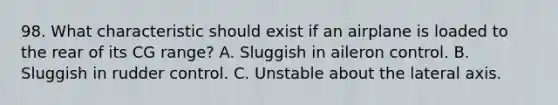 98. What characteristic should exist if an airplane is loaded to the rear of its CG range? A. Sluggish in aileron control. B. Sluggish in rudder control. C. Unstable about the lateral axis.