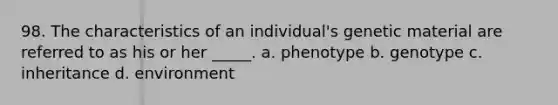 98. The characteristics of an individual's genetic material are referred to as his or her _____. a. phenotype b. genotype c. inheritance d. environment