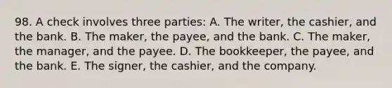 98. A check involves three parties: A. The writer, the cashier, and the bank. B. The maker, the payee, and the bank. C. The maker, the manager, and the payee. D. The bookkeeper, the payee, and the bank. E. The signer, the cashier, and the company.