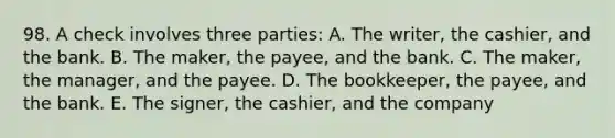 98. A check involves three parties: A. The writer, the cashier, and the bank. B. The maker, the payee, and the bank. C. The maker, the manager, and the payee. D. The bookkeeper, the payee, and the bank. E. The signer, the cashier, and the company