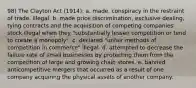 98) The Clayton Act (1914): a. made. conspiracy in the restraint of trade. illegal. b. made price discrimination, exclusive dealing, tying contracts and the acquisition of competing companies' stock illegal when they "substantially lessen competition or tend to create a monopoly". c. declared "unfair methods of competition in commerce" illegal. d. attempted to decrease the failure rate of small businesses by protecting them from the competition of large and growing chain stores. e. banned anticompetitive mergers that occurred as a result of one company acquiring the physical assets of another company.