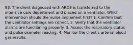 98. The client diagnosed with ARDS is transferred to the intensive care department and placed on a ventilator. Which intervention should the nurse implement first? 1. Confirm that the ventilator settings are correct. 2. Verify that the ventilator alarms are functioning properly. 3. Assess the respiratory status and pulse oximeter reading. 4. Monitor the client's arterial blood gas results.