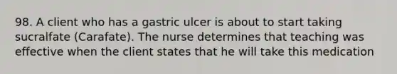 98. A client who has a gastric ulcer is about to start taking sucralfate (Carafate). The nurse determines that teaching was effective when the client states that he will take this medication