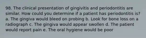 98. The clinical presentation of gingivitis and periodontitis are similar. How could you determine if a patient has periodontitis is? a. The gingiva would bleed on probing b. Look for bone loss on a radiograph c. The gingiva would appear swollen d. The patient would report pain e. The oral hygiene would be poor