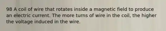 98 A coil of wire that rotates inside a magnetic field to produce an electric current. The more turns of wire in the coil, the higher the voltage induced in the wire.