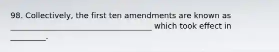 98. Collectively, the first ten amendments are known as ____________________________________ which took effect in _________.