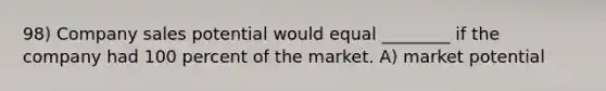 98) Company sales potential would equal ________ if the company had 100 percent of the market. A) market potential