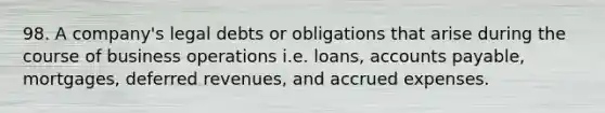 98. A company's legal debts or obligations that arise during the course of business operations i.e. loans, <a href='https://www.questionai.com/knowledge/kWc3IVgYEK-accounts-payable' class='anchor-knowledge'>accounts payable</a>, mortgages, deferred revenues, and <a href='https://www.questionai.com/knowledge/k9VEJdeAZk-accrued-expenses' class='anchor-knowledge'>accrued expenses</a>.