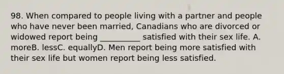 98. When compared to people living with a partner and people who have never been married, Canadians who are divorced or widowed report being __________ satisfied with their sex life. A. moreB. lessC. equallyD. Men report being more satisfied with their sex life but women report being less satisfied.