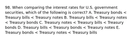 98. When comparing the interest rates for U.S. government securities, which of the following is correct? A. Treasury bonds < Treasury bills < Treasury notes B. Treasury bills < Treasury notes < Treasury bonds C. Treasury notes < Treasury bills < Treasury bonds D. Treasury bills < Treasury bonds < Treasury notes E. Treasury bonds < Treasury notes < Treasury bills