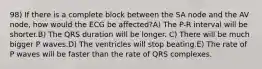 98) If there is a complete block between the SA node and the AV node, how would the ECG be affected?A) The P-R interval will be shorter.B) The QRS duration will be longer. C) There will be much bigger P waves.D) The ventricles will stop beating.E) The rate of P waves will be faster than the rate of QRS complexes.