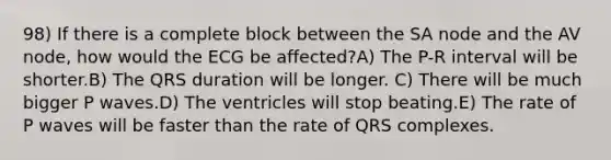 98) If there is a complete block between the SA node and the AV node, how would the ECG be affected?A) The P-R interval will be shorter.B) The QRS duration will be longer. C) There will be much bigger P waves.D) The ventricles will stop beating.E) The rate of P waves will be faster than the rate of QRS complexes.