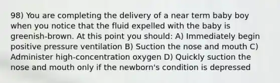 98) You are completing the delivery of a near term baby boy when you notice that the fluid expelled with the baby is greenish-brown. At this point you should: A) Immediately begin positive pressure ventilation B) Suction the nose and mouth C) Administer high-concentration oxygen D) Quickly suction the nose and mouth only if the newborn's condition is depressed