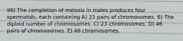 98) The completion of meiosis in males produces four spermatids, each containing A) 23 pairs of chromosomes. B) The diploid number of chromosomes. C) 23 chromosomes. D) 46 pairs of chromosomes. E) 46 chromosomes.