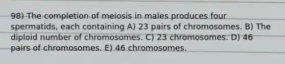 98) The completion of meiosis in males produces four spermatids, each containing A) 23 pairs of chromosomes. B) The diploid number of chromosomes. C) 23 chromosomes. D) 46 pairs of chromosomes. E) 46 chromosomes.