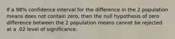 If a 98% confidence interval for the difference in the 2 population means does not contain zero, then the null hypothesis of zero difference between the 2 population means cannot be rejected at a .02 level of significance.