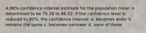 A 98% confidence interval estimate for the population mean is determined to be 75.38 to 86.52. If the confidence level is reduced to 90%, the confidence interval: a. becomes wider b. remains the same c. becomes narrower d. none of these