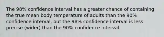 The 98​% confidence interval has a greater chance of containing the true mean body temperature of adults than the 90​% confidence​ interval, but the 98​% confidence interval is less precise ​(wider​) than the 90% confidence interval.