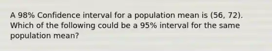 A 98% Confidence interval for a population mean is (56, 72). Which of the following could be a 95% interval for the same population mean?