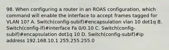 98. When configuring a router in an ROAS configuration, which command will enable the interface to accept frames tagged for VLAN 10? A. Switch(config-subif)#encapsulation vlan 10 dot1q B. Switch(config-if)#interface Fa 0/0.10 C. Switch(config-subif)#encapsulation dot1q 10 D. Switch(config-subif)#ip address 192.168.10.1 255.255.255.0