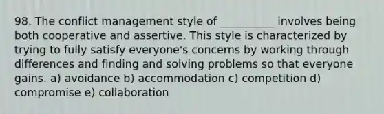 98. The conflict management style of __________ involves being both cooperative and assertive. This style is characterized by trying to fully satisfy everyone's concerns by working through differences and finding and solving problems so that everyone gains. a) avoidance b) accommodation c) competition d) compromise e) collaboration