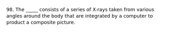 98. The _____ consists of a series of X-rays taken from various angles around the body that are integrated by a computer to product a composite picture.