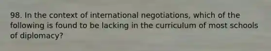 98. In the context of international negotiations, which of the following is found to be lacking in the curriculum of most schools of diplomacy?