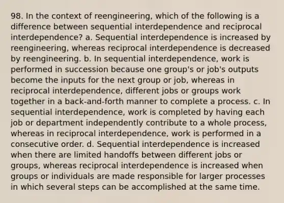 98. In the context of reengineering, which of the following is a difference between sequential interdependence and reciprocal interdependence? a. Sequential interdependence is increased by reengineering, whereas reciprocal interdependence is decreased by reengineering. b. In sequential interdependence, work is performed in succession because one group's or job's outputs become the inputs for the next group or job, whereas in reciprocal interdependence, different jobs or groups work together in a back-and-forth manner to complete a process. c. In sequential interdependence, work is completed by having each job or department independently contribute to a whole process, whereas in reciprocal interdependence, work is performed in a consecutive order. d. Sequential interdependence is increased when there are limited handoffs between different jobs or groups, whereas reciprocal interdependence is increased when groups or individuals are made responsible for larger processes in which several steps can be accomplished at the same time.