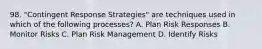 98. "Contingent Response Strategies" are techniques used in which of the following processes? A. Plan Risk Responses B. Monitor Risks C. Plan Risk Management D. Identify Risks