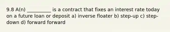 9.8 A(n) __________ is a contract that fixes an interest rate today on a future loan or deposit a) inverse floater b) step-up c) step-down d) forward forward