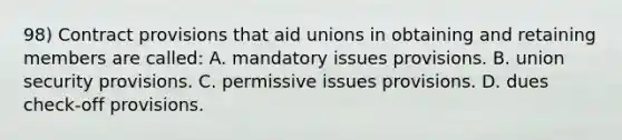 98) Contract provisions that aid unions in obtaining and retaining members are called: A. mandatory issues provisions. B. union security provisions. C. permissive issues provisions. D. dues check-off provisions.