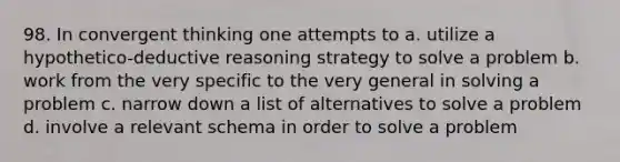 98. In convergent thinking one attempts to a. utilize a hypothetico-deductive reasoning strategy to solve a problem b. work from the very specific to the very general in solving a problem c. narrow down a list of alternatives to solve a problem d. involve a relevant schema in order to solve a problem